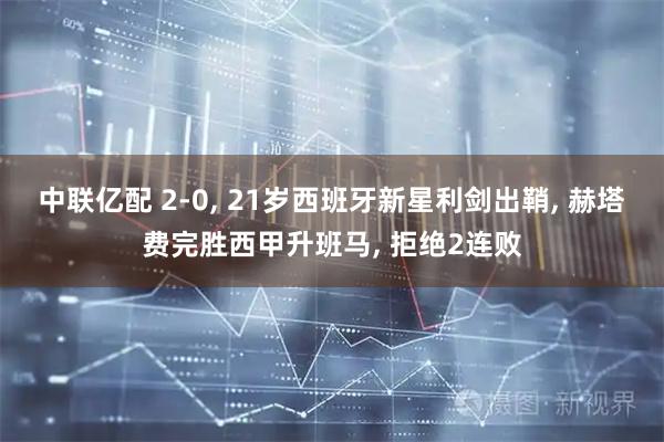 中联亿配 2-0, 21岁西班牙新星利剑出鞘, 赫塔费完胜西甲升班马, 拒绝2连败