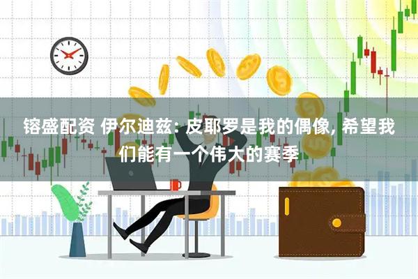 镕盛配资 伊尔迪兹: 皮耶罗是我的偶像, 希望我们能有一个伟大的赛季