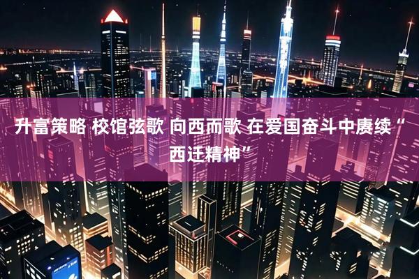 升富策略 校馆弦歌 向西而歌 在爱国奋斗中赓续“西迁精神”