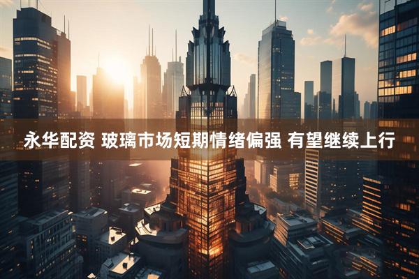 永华配资 玻璃市场短期情绪偏强 有望继续上行