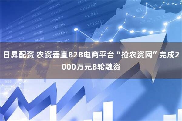 日昇配资 农资垂直B2B电商平台“抢农资网”完成2000万元B轮融资