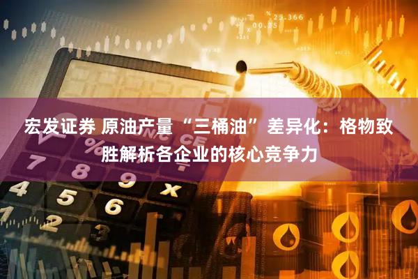宏发证券 原油产量 “三桶油” 差异化：格物致胜解析各企业的核心竞争力