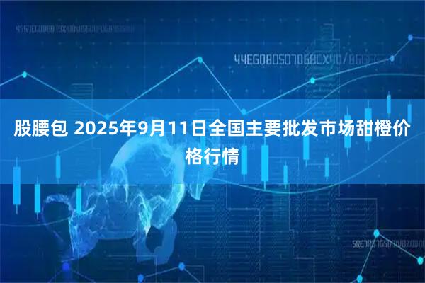 股腰包 2025年9月11日全国主要批发市场甜橙价格行情