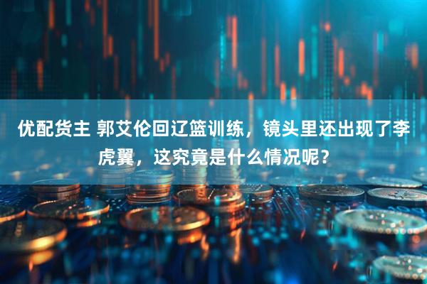 优配货主 郭艾伦回辽篮训练，镜头里还出现了李虎翼，这究竟是什么情况呢？