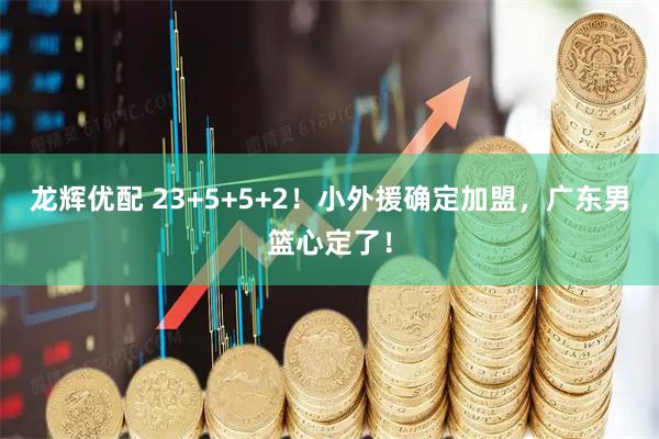 龙辉优配 23+5+5+2！小外援确定加盟，广东男篮心定了！