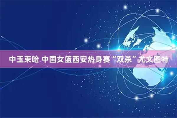 中玉束哈 中国女篮西安热身赛“双杀”尤文图特