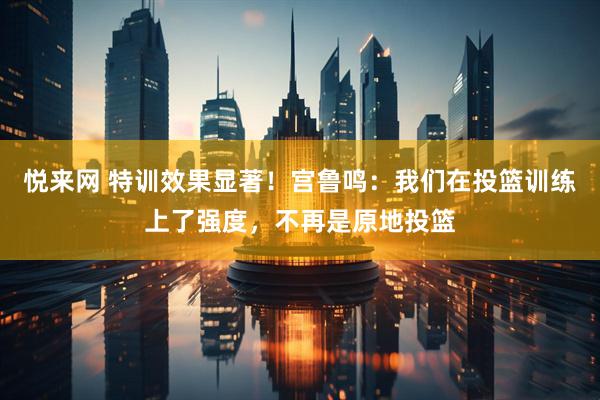 悦来网 特训效果显著！宫鲁鸣：我们在投篮训练上了强度，不再是原地投篮