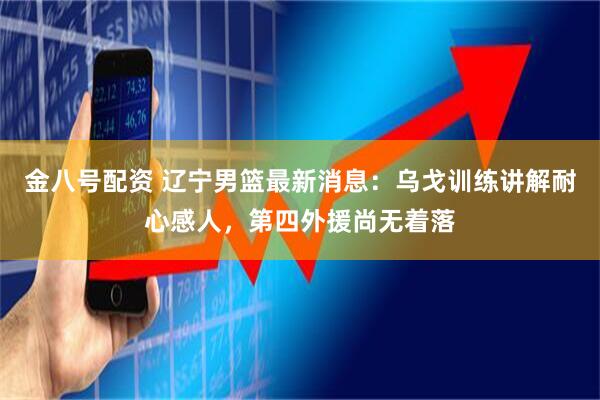 金八号配资 辽宁男篮最新消息：乌戈训练讲解耐心感人，第四外援尚无着落