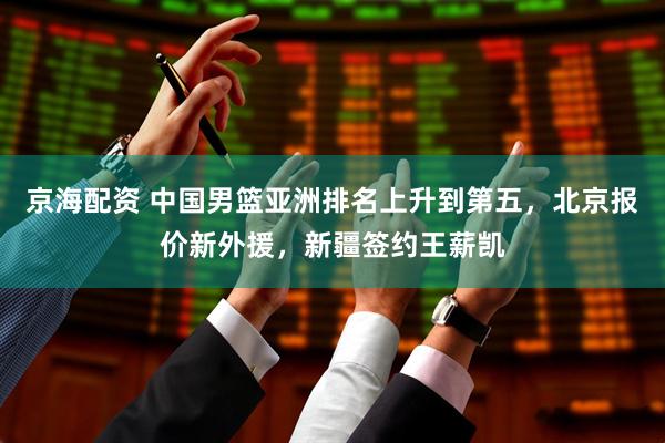 京海配资 中国男篮亚洲排名上升到第五，北京报价新外援，新疆签约王薪凯