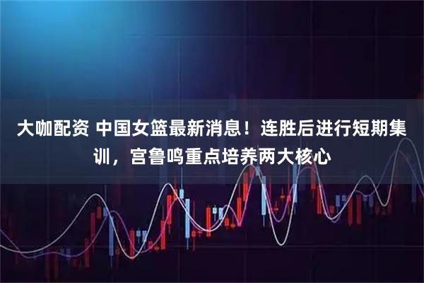 大咖配资 中国女篮最新消息！连胜后进行短期集训，宫鲁鸣重点培养两大核心