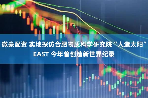 微豪配资 实地探访合肥物质科学研究院“人造太阳”EAST 今年曾创造新世界纪录