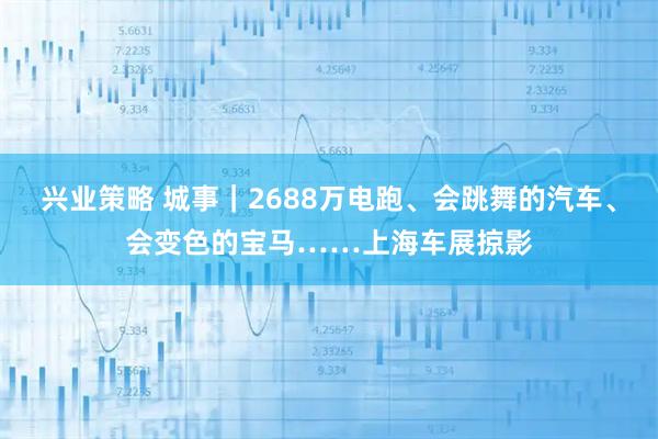 兴业策略 城事｜2688万电跑、会跳舞的汽车、会变色的宝马……上海车展掠影