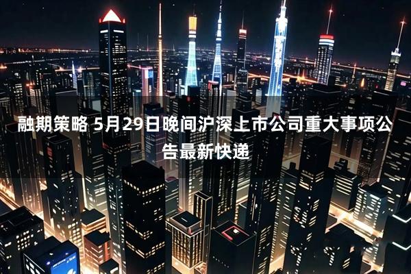 融期策略 5月29日晚间沪深上市公司重大事项公告最新快递