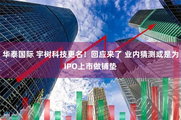 华泰国际 宇树科技更名！回应来了 业内猜测或是为IPO上市做铺垫