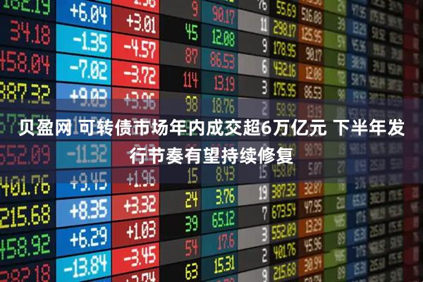 贝盈网 可转债市场年内成交超6万亿元 下半年发行节奏有望持续修复