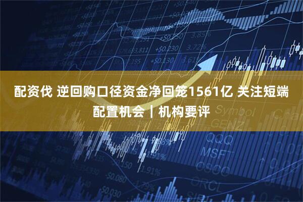 配资伐 逆回购口径资金净回笼1561亿 关注短端配置机会｜机构要评