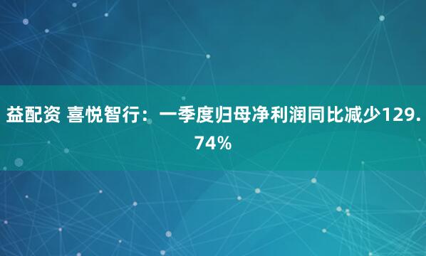益配资 喜悦智行：一季度归母净利润同比减少129.74%
