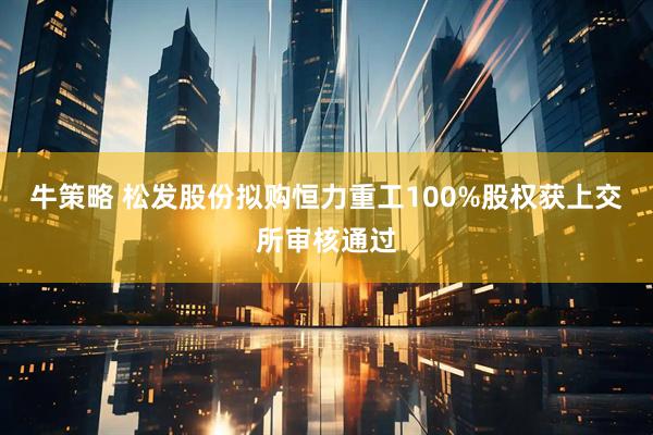 牛策略 松发股份拟购恒力重工100%股权获上交所审核通过