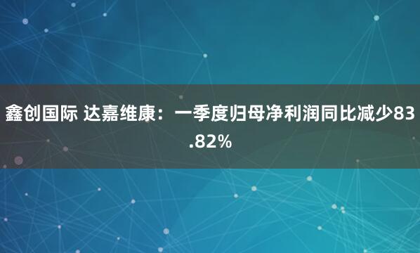 鑫创国际 达嘉维康：一季度归母净利润同比减少83.82%
