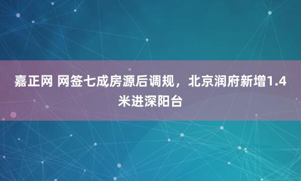 嘉正网 网签七成房源后调规，北京润府新增1.4米进深阳台
