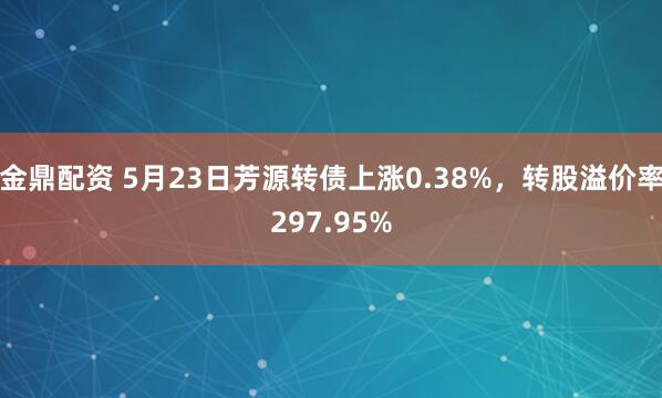 金鼎配资 5月23日芳源转债上涨0.38%，转股溢价率297.95%