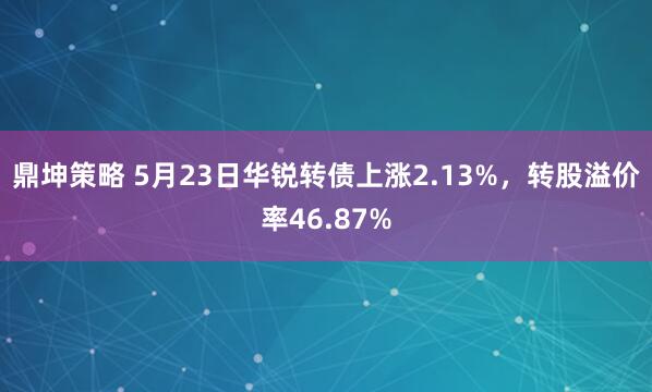 鼎坤策略 5月23日华锐转债上涨2.13%，转股溢价率46.87%