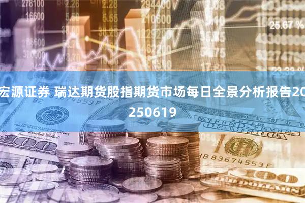 宏源证券 瑞达期货股指期货市场每日全景分析报告20250619