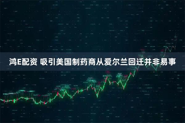 鸿E配资 吸引美国制药商从爱尔兰回迁并非易事