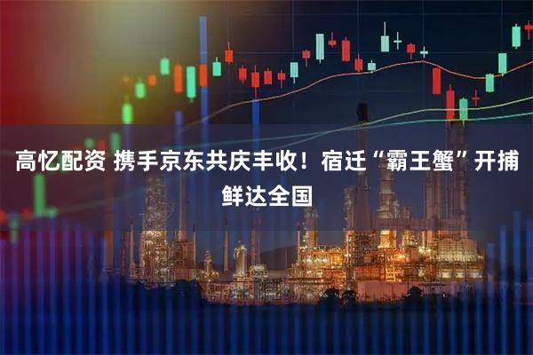 高忆配资 携手京东共庆丰收！宿迁“霸王蟹”开捕鲜达全国