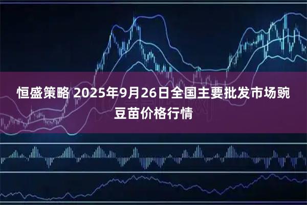 恒盛策略 2025年9月26日全国主要批发市场豌豆苗价格行情