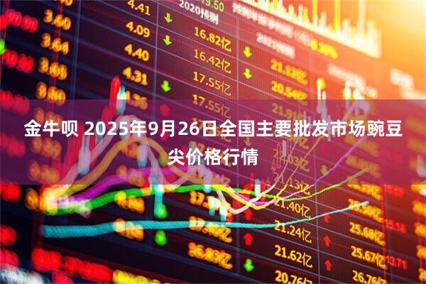 金牛呗 2025年9月26日全国主要批发市场豌豆尖价格行情
