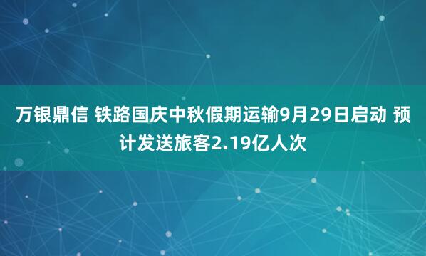 万银鼎信 铁路国庆中秋假期运输9月29日启动 预计发送旅客2.19亿人次