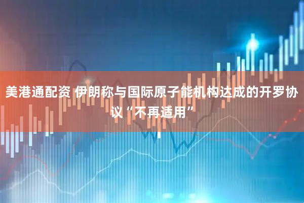 美港通配资 伊朗称与国际原子能机构达成的开罗协议“不再适用”