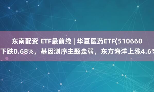 东南配资 ETF最前线 | 华夏医药ETF(510660)下跌0.68%，基因测序主题走弱，东方海洋上涨4.6%