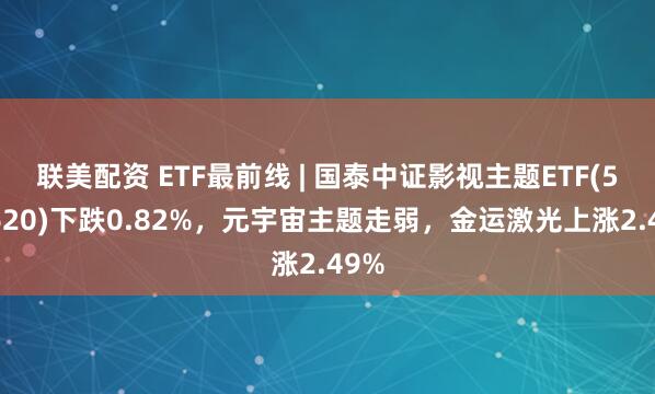 联美配资 ETF最前线 | 国泰中证影视主题ETF(516620)下跌0.82%，元宇宙主题走弱，金运激光上涨2.49%