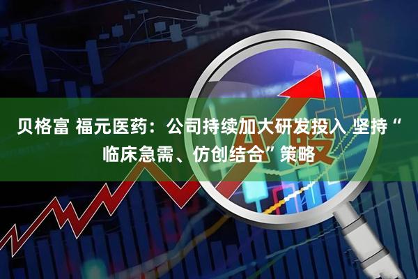 贝格富 福元医药：公司持续加大研发投入 坚持“临床急需、仿创结合”策略