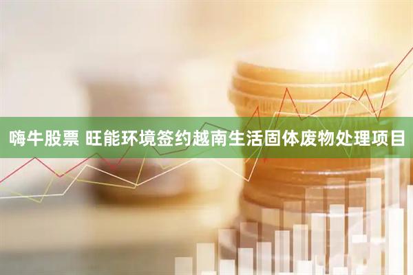 嗨牛股票 旺能环境签约越南生活固体废物处理项目