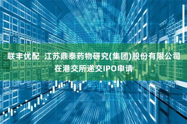 联丰优配  江苏鼎泰药物研究(集团)股份有限公司在港交所递交IPO申请