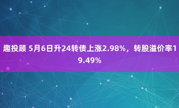 趣投顾 5月6日升24转债上涨2.98%，转股溢价率19.49%