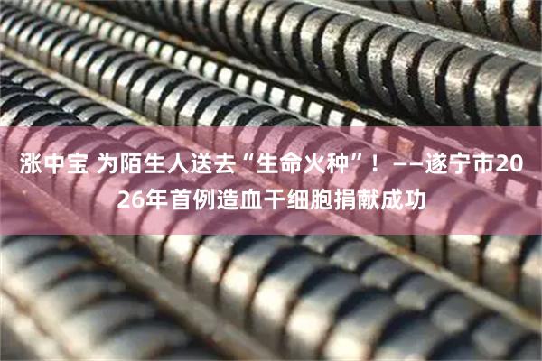 涨中宝 为陌生人送去“生命火种”！——遂宁市2026年首例造血干细胞捐献成功