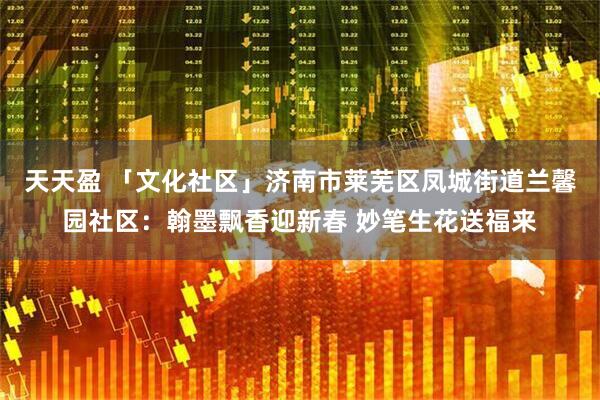 天天盈 「文化社区」济南市莱芜区凤城街道兰馨园社区：翰墨飘香迎新春 妙笔生花送福来