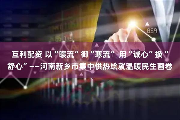 互利配资 以“暖流”御“寒流” 用“诚心”换“舒心”——河南新乡市集中供热绘就温暖民生画卷