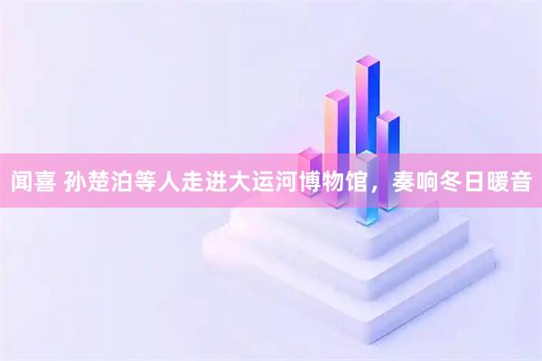 闻喜 孙楚泊等人走进大运河博物馆，奏响冬日暖音