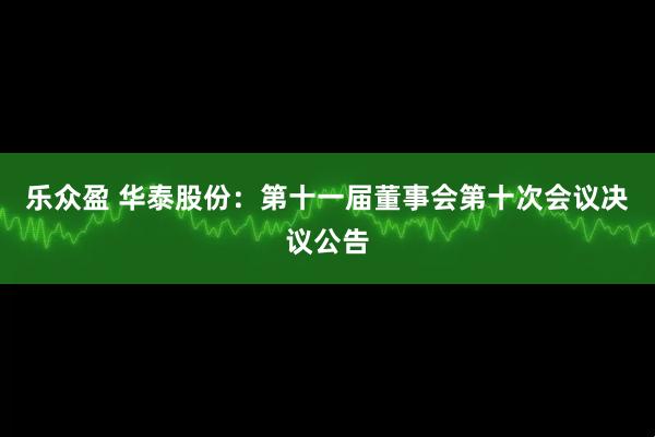 乐众盈 华泰股份：第十一届董事会第十次会议决议公告