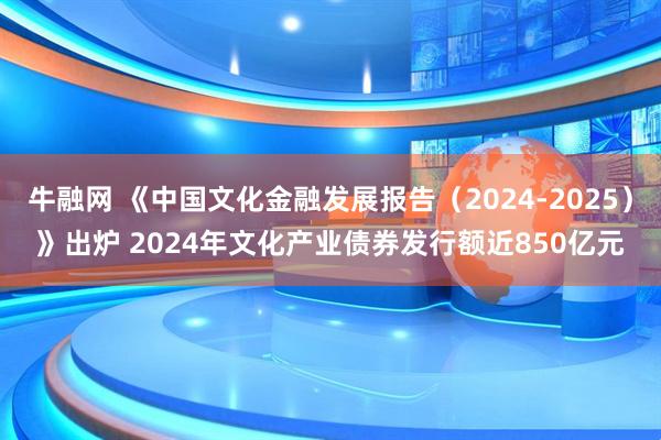 牛融网 《中国文化金融发展报告（2024-2025）》出炉 2024年文化产业债券发行额近850亿元