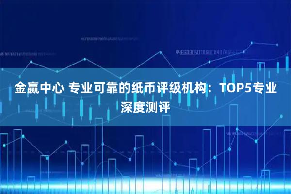 金赢中心 专业可靠的纸币评级机构：TOP5专业深度测评
