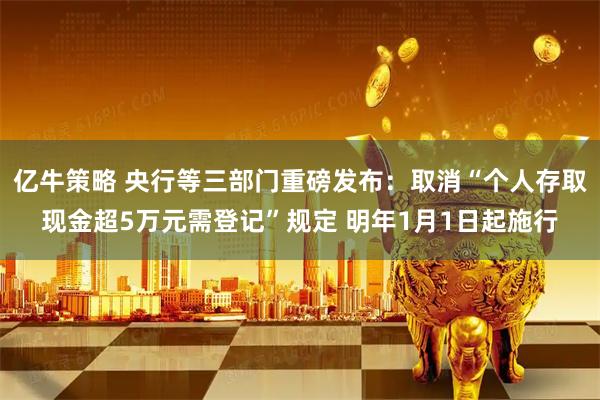 亿牛策略 央行等三部门重磅发布：取消“个人存取现金超5万元需登记”规定 明年1月1日起施行