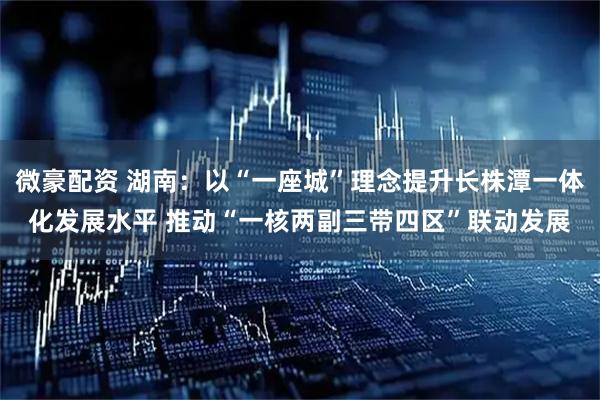 微豪配资 湖南：以“一座城”理念提升长株潭一体化发展水平 推动“一核两副三带四区”联动发展