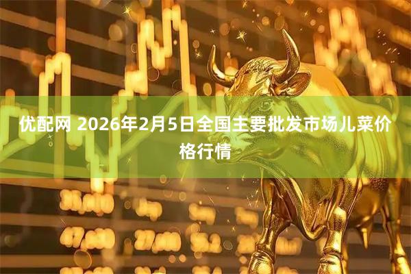 优配网 2026年2月5日全国主要批发市场儿菜价格行情