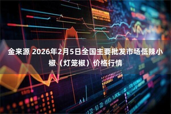 金来源 2026年2月5日全国主要批发市场低辣小椒（灯笼椒）价格行情
